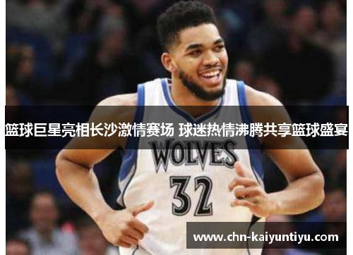 篮球巨星亮相长沙激情赛场 球迷热情沸腾共享篮球盛宴
